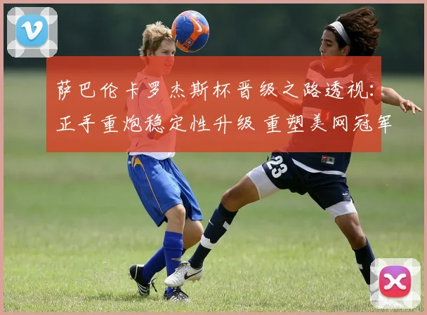 萨巴伦卡罗杰斯杯晋级之路透视:正手重炮稳定性升级 重塑美网冠军争夺风向