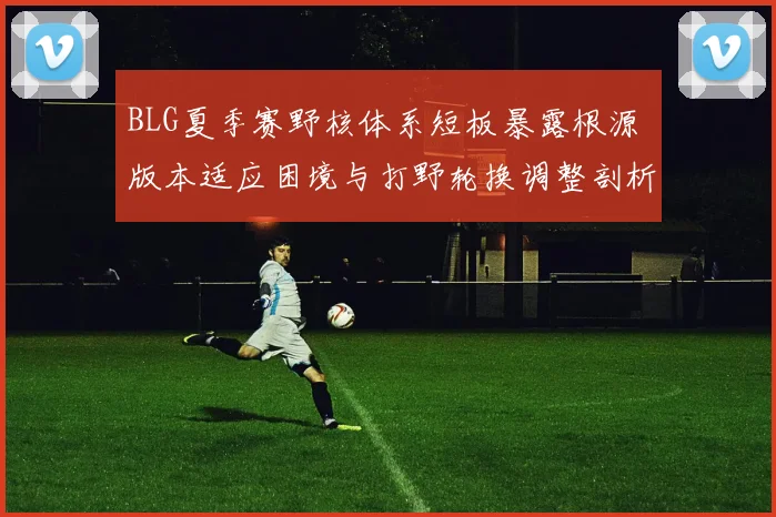 BLG夏季赛野核体系短板暴露根源 版本适应困境与打野轮换调整剖析