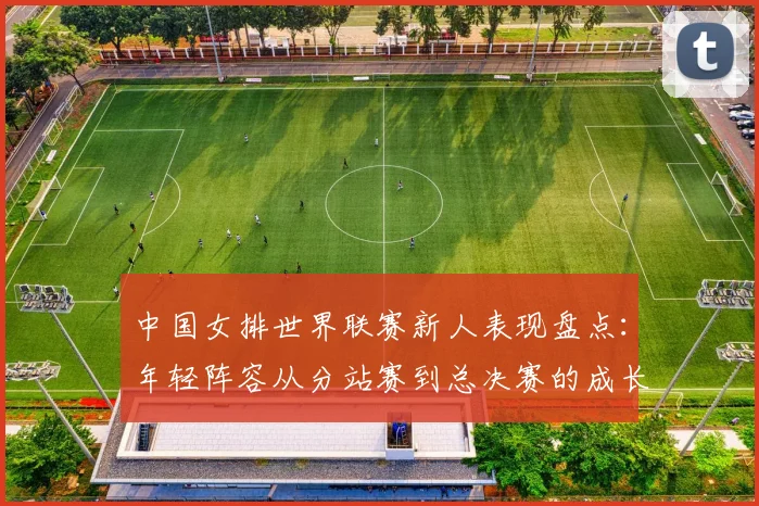 中国女排世界联赛新人表现盘点：年轻阵容从分站赛到总决赛的成长曲线与短板