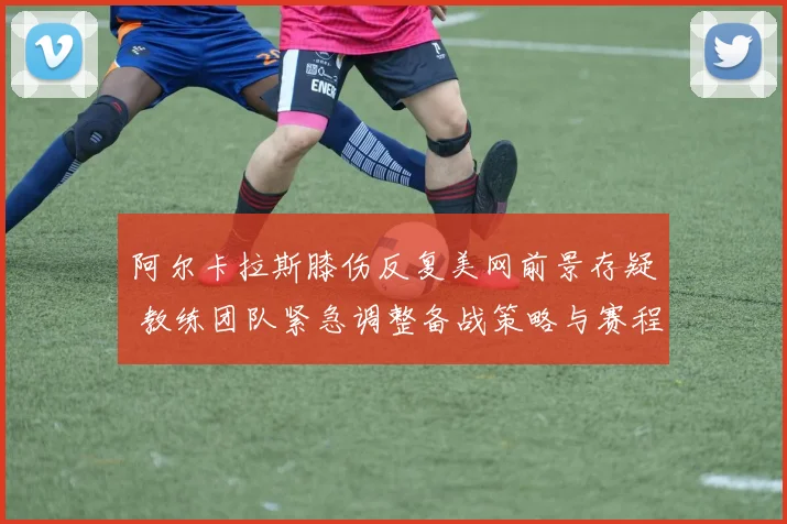 阿尔卡拉斯膝伤反复美网前景存疑 教练团队紧急调整备战策略与赛程重心
