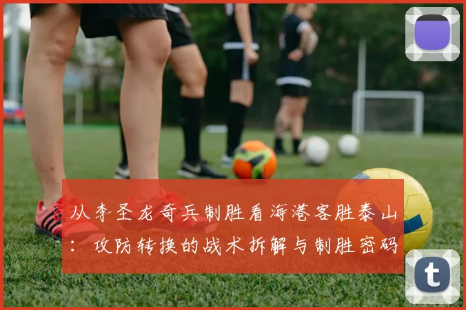 从李圣龙奇兵制胜看海港客胜泰山：攻防转换的战术拆解与制胜密码