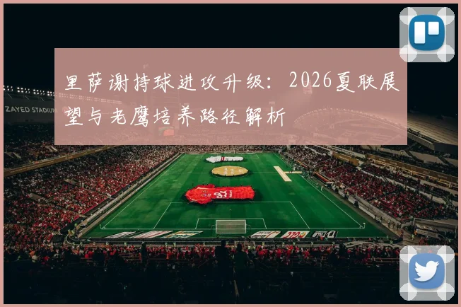 里萨谢持球进攻升级：2026夏联展望与老鹰培养路径解析