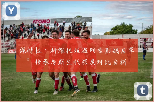 佩特拉·科维托娃温网告别战后草地传承与新生代深度对比分析