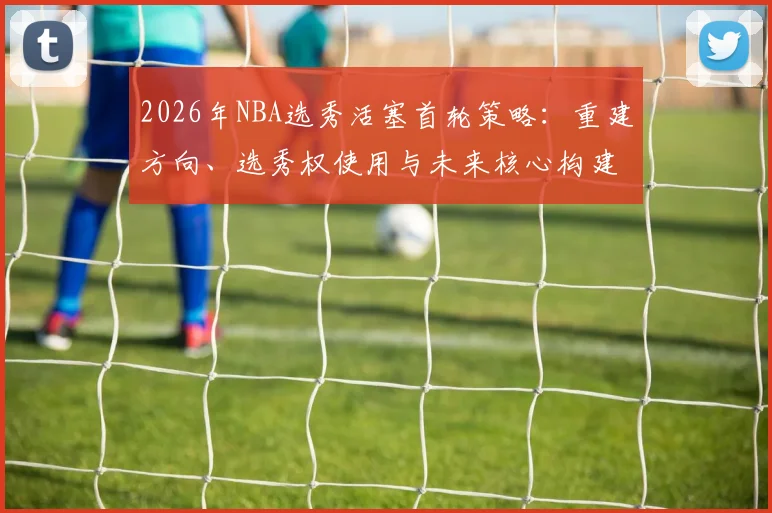 2026年NBA选秀活塞首轮策略：重建方向、选秀权使用与未来核心构建分析