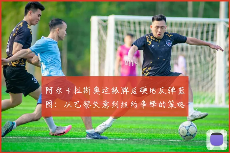 阿尔卡拉斯奥运银牌后硬地反弹蓝图：从巴黎失意到纽约争锋的策略全解析