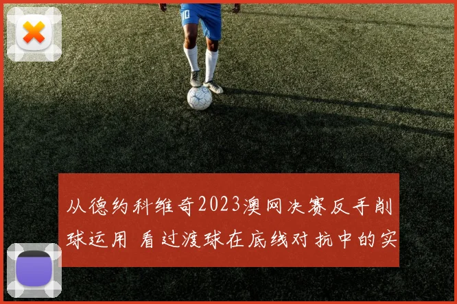从德约科维奇2023澳网决赛反手削球运用 看过渡球在底线对抗中的实战价值