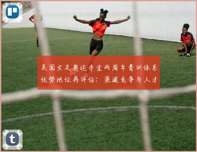 美国女足奥运夺金两周年青训体系优势地位再评估：渠道竞争与人才断档隐忧