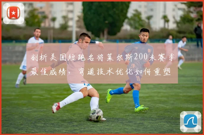 剖析美国短跑名将莱尔斯200米赛季最佳成绩，弯道技术优化如何重塑竞争力