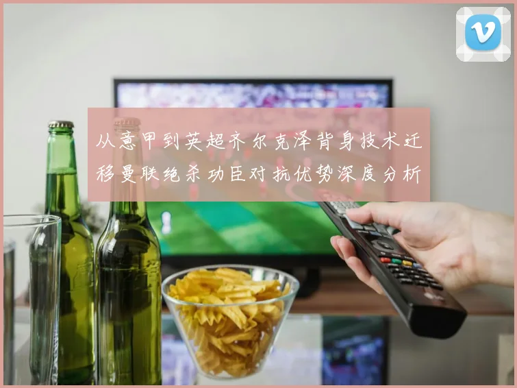 从意甲到英超齐尔克泽背身技术迁移曼联绝杀功臣对抗优势深度分析