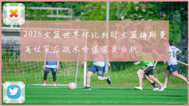 2026女篮世界杯比利时女篮梅斯曼高位策应战术价值深度分析