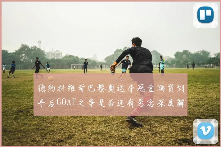 德约科维奇巴黎奥运夺冠金满贯到手后GOAT之争是否还有悬念深度解析