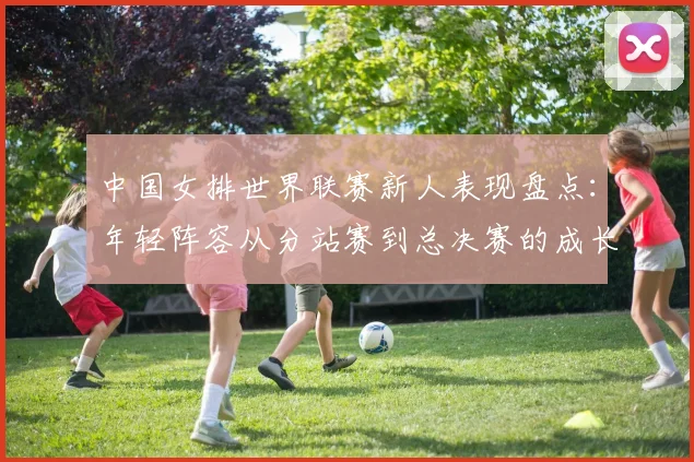 中国女排世界联赛新人表现盘点：年轻阵容从分站赛到总决赛的成长曲线与短板