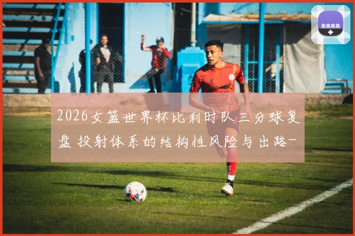 2026女篮世界杯比利时队三分球复盘 投射体系的结构性风险与出路