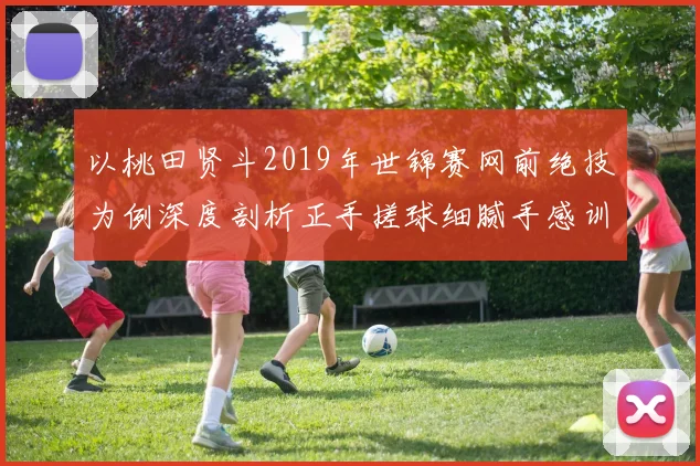 以桃田贤斗2019年世锦赛网前绝技为例深度剖析正手搓球细腻手感训练法