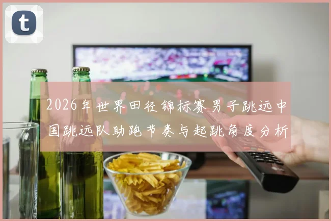 2026年世界田径锦标赛男子跳远中国跳远队助跑节奏与起跳角度分析