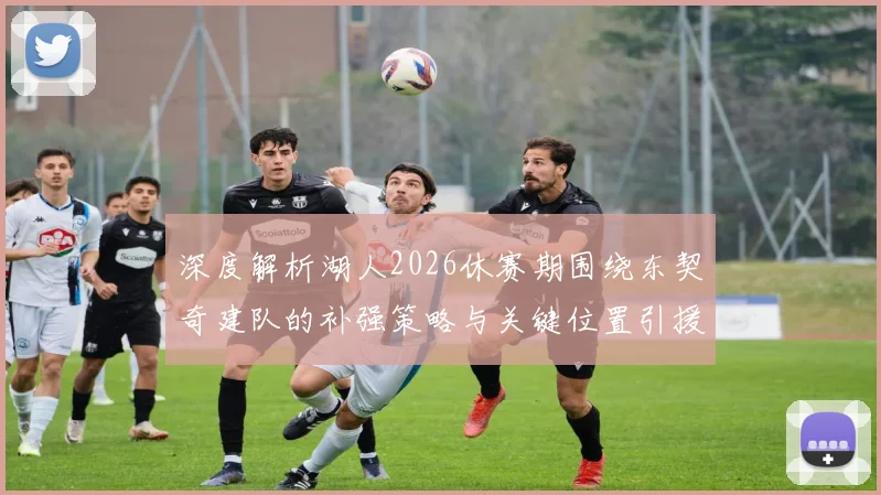 深度解析湖人2026休赛期围绕东契奇建队的补强策略与关键位置引援分析