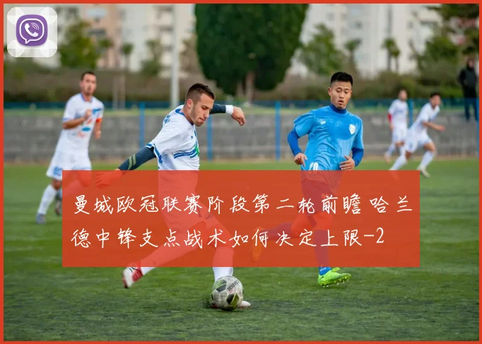曼城欧冠联赛阶段第二轮前瞻 哈兰德中锋支点战术如何决定上限