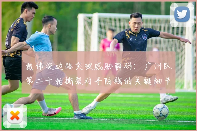 戴伟浚边路突破威胁解码:广州队第二十轮撕裂对手防线的关键细节研究