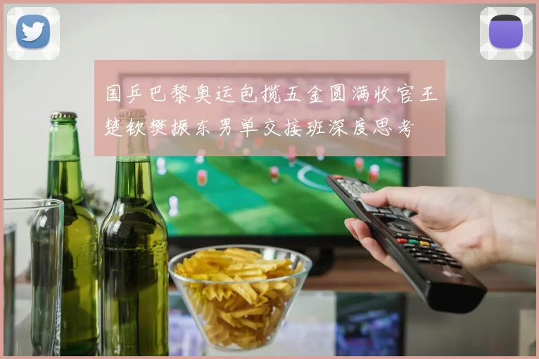 国乒巴黎奥运包揽五金圆满收官王楚钦樊振东男单交接班深度思考