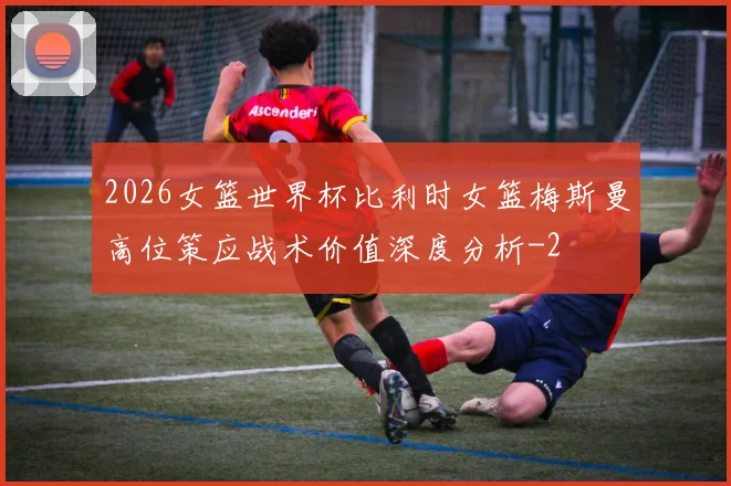 2026女篮世界杯比利时女篮梅斯曼高位策应战术价值深度分析