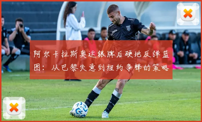 阿尔卡拉斯奥运银牌后硬地反弹蓝图：从巴黎失意到纽约争锋的策略全解析