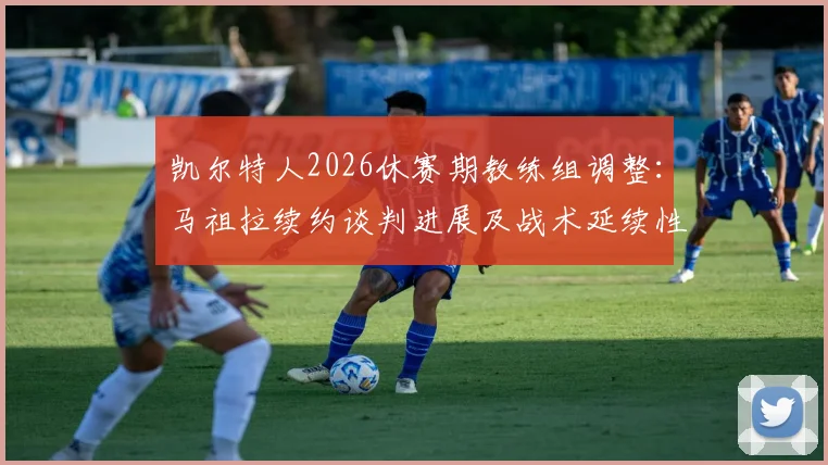 凯尔特人2026休赛期教练组调整：马祖拉续约谈判进展及战术延续性分析