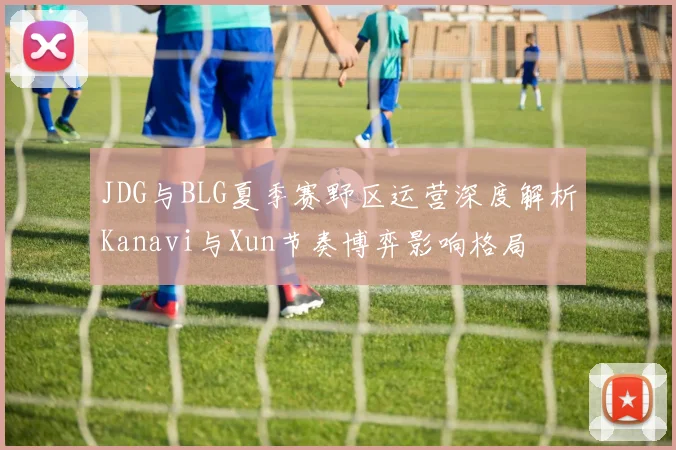 JDG与BLG夏季赛野区运营深度解析Kanavi与Xun节奏博弈影响格局