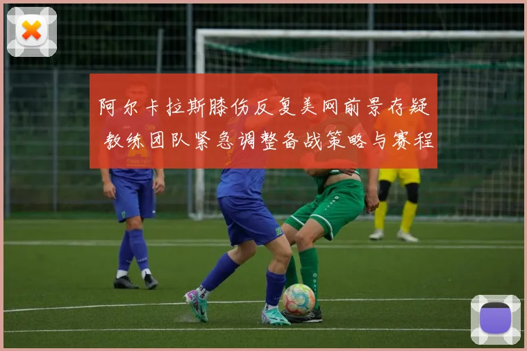 阿尔卡拉斯膝伤反复美网前景存疑 教练团队紧急调整备战策略与赛程重心