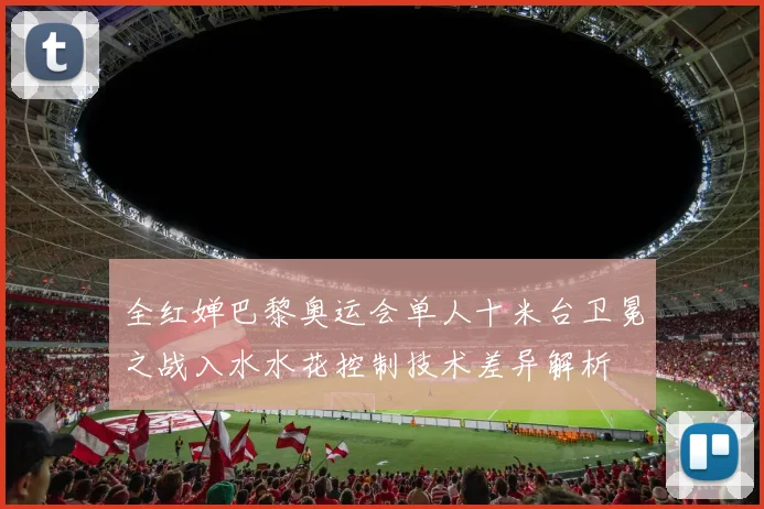 全红婵巴黎奥运会单人十米台卫冕之战入水水花控制技术差异解析