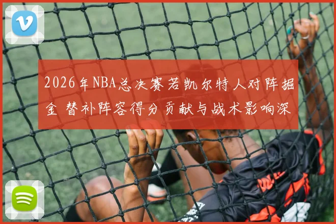 2026年NBA总决赛若凯尔特人对阵掘金 替补阵容得分贡献与战术影响深度分析