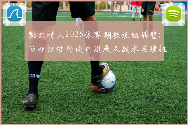 凯尔特人2026休赛期教练组调整：马祖拉续约谈判进展及战术延续性分析