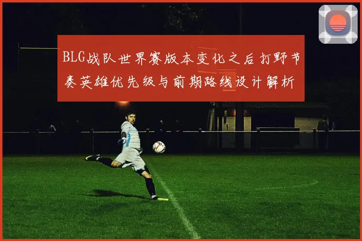 BLG战队世界赛版本变化之后打野节奏英雄优先级与前期路线设计解析