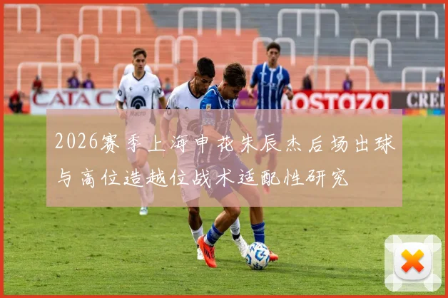 2026赛季上海申花朱辰杰后场出球与高位造越位战术适配性研究
