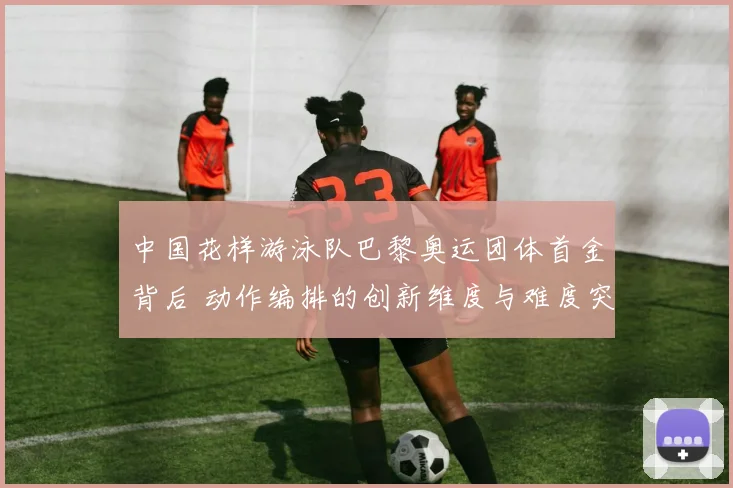 中国花样游泳队巴黎奥运团体首金背后 动作编排的创新维度与难度突破解析