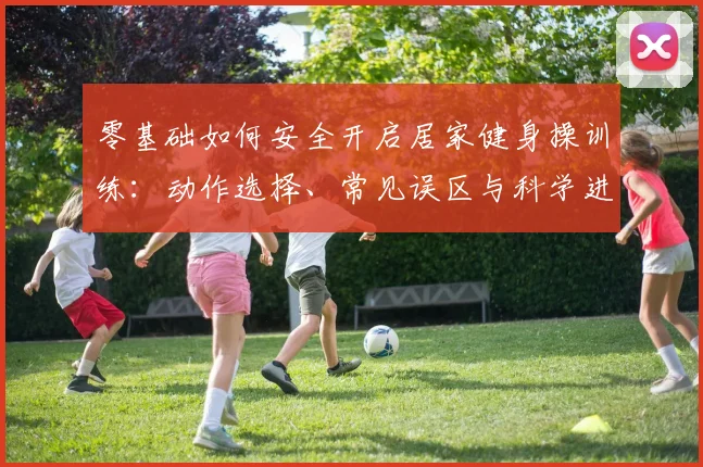 零基础如何安全开启居家健身操训练：动作选择、常见误区与科学进阶方案深度解析