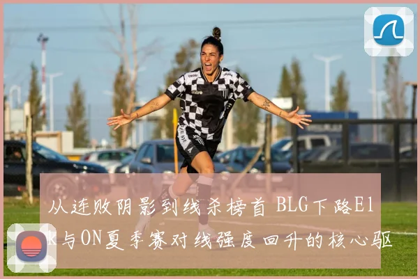 从连败阴影到线杀榜首 BLG下路Elk与ON夏季赛对线强度回升的核心驱动因素分析