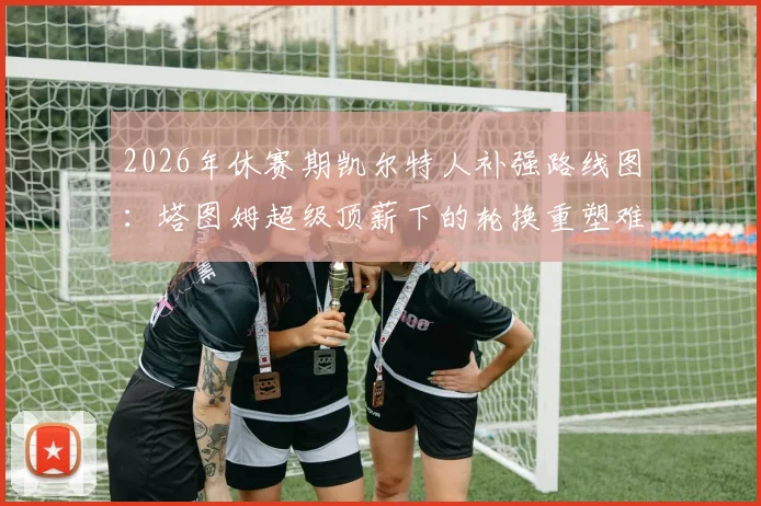 2026年休赛期凯尔特人补强路线图：塔图姆超级顶薪下的轮换重塑难题