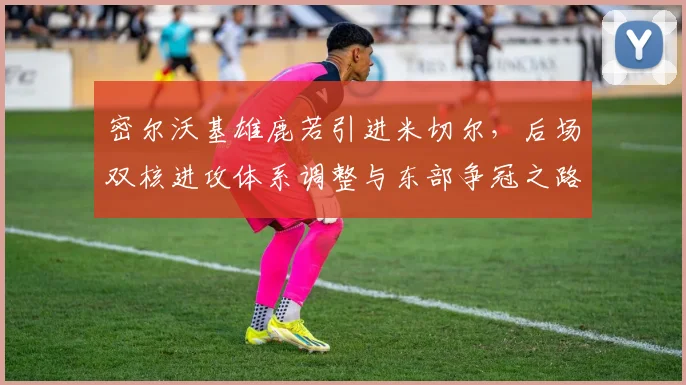 密尔沃基雄鹿若引进米切尔，后场双核进攻体系调整与东部争冠之路深度解析