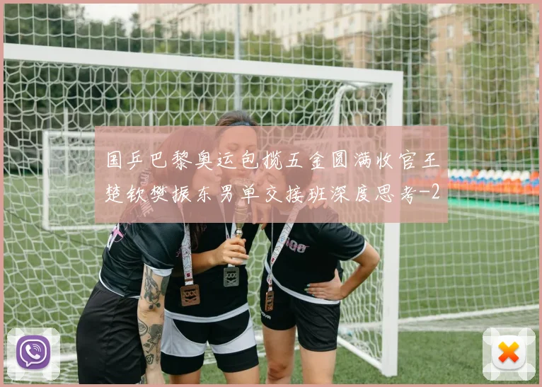 国乒巴黎奥运包揽五金圆满收官王楚钦樊振东男单交接班深度思考