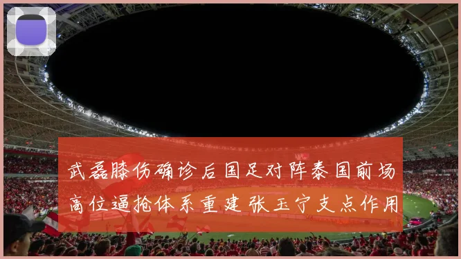 武磊膝伤确诊后国足对阵泰国前场高位逼抢体系重建 张玉宁支点作用再评估