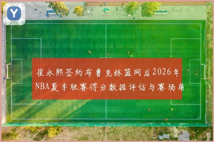 崔永熙签约布鲁克林篮网后2026年NBA夏季联赛得分数据评估与赛场角色前瞻