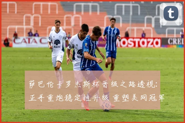 萨巴伦卡罗杰斯杯晋级之路透视：正手重炮稳定性升级 重塑美网冠军争夺风向