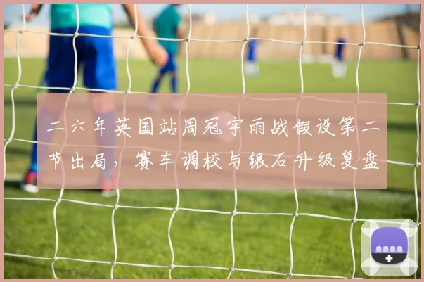 二六年英国站周冠宇雨战假设第二节出局，赛车调校与银石升级复盘