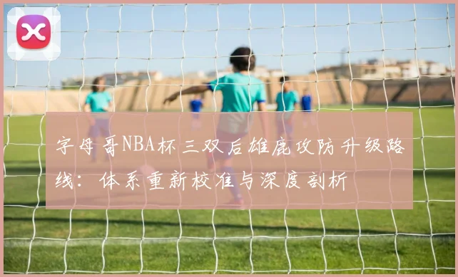 字母哥NBA杯三双后雄鹿攻防升级路线：体系重新校准与深度剖析
