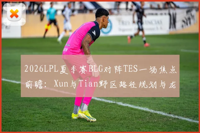 2026LPL夏季赛BLG对阵TES一场焦点前瞻：Xun与Tian野区路径规划与龙区控制权争夺深度分析
