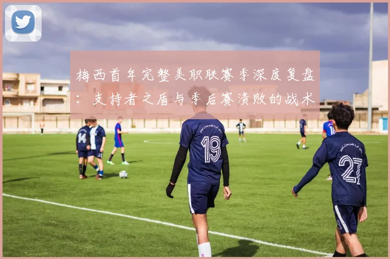 梅西首年完整美职联赛季深度复盘:支持者之盾与季后赛溃败的战术落差