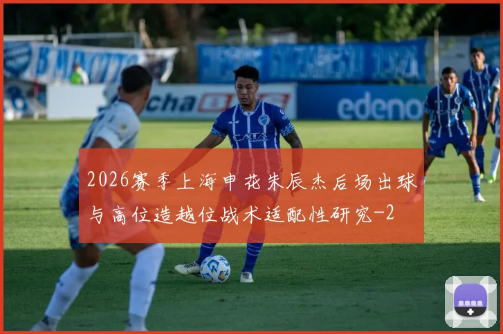 2026赛季上海申花朱辰杰后场出球与高位造越位战术适配性研究
