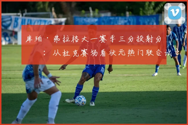 库珀·弗拉格大一赛季三分投射分析：从杜克赛场看状元热门联合试训命中率与转化前景