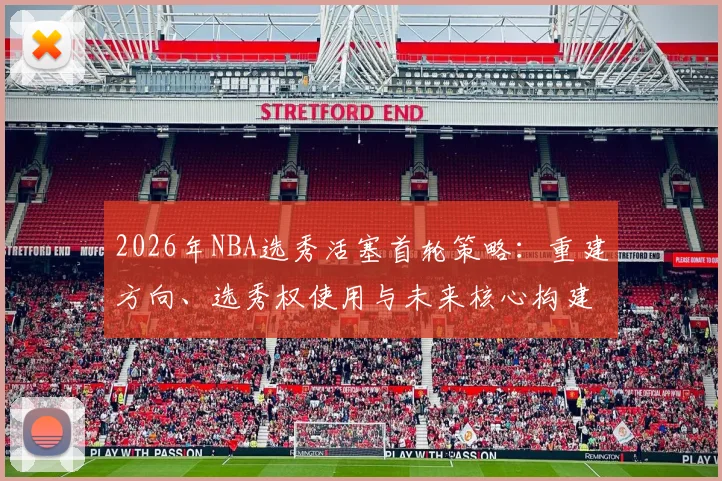 2026年NBA选秀活塞首轮策略:重建方向、选秀权使用与未来核心构建分析