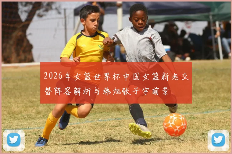 2026年女篮世界杯中国女篮新老交替阵容解析与韩旭张子宇前景